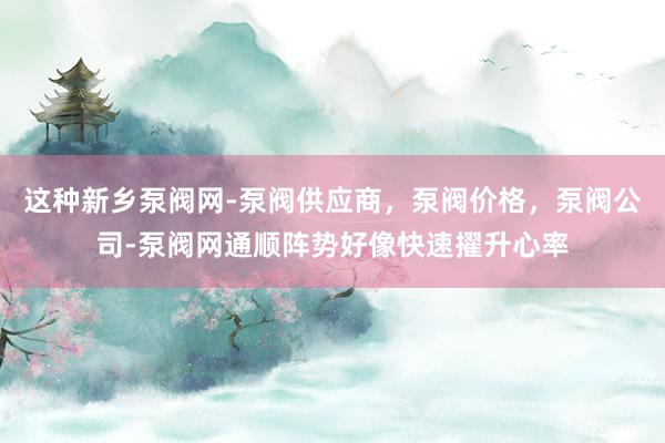 这种﻿新乡泵阀网-泵阀供应商，泵阀价格，泵阀公司-泵阀网﻿通顺阵势好像快速擢升心率